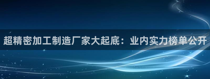 彩神网正规吗：超精密加工制造厂家大起底：业内实力榜单公开